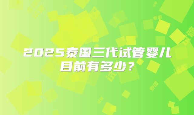 2025泰国三代试管婴儿目前有多少？