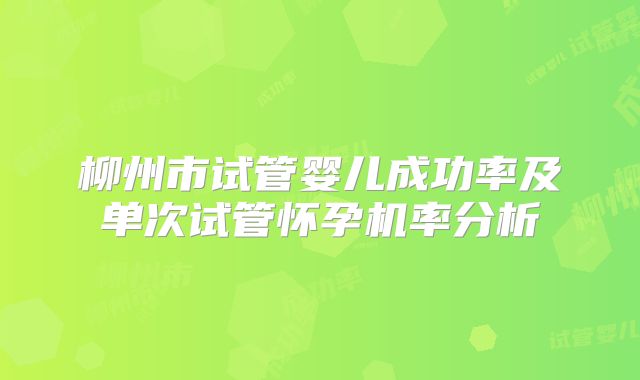 柳州市试管婴儿成功率及单次试管怀孕机率分析