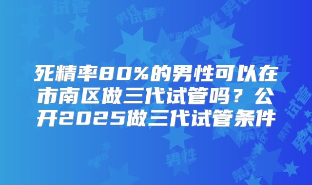 死精率80%的男性可以在市南区做三代试管吗？公开2025做三代试管条件