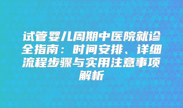 试管婴儿周期中医院就诊全指南：时间安排、详细流程步骤与实用注意事项解析