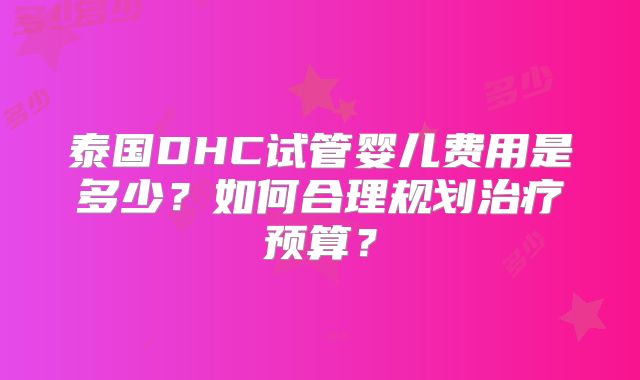 泰国DHC试管婴儿费用是多少？如何合理规划治疗预算？