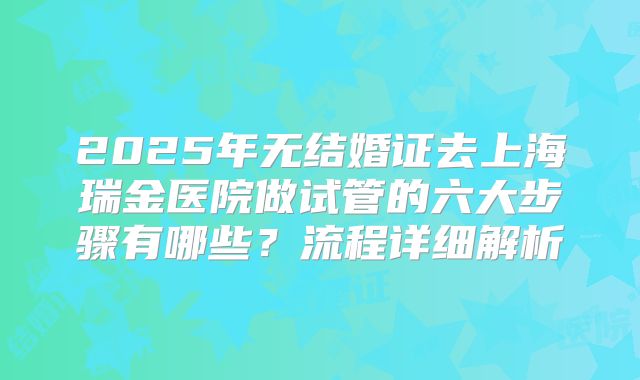 2025年无结婚证去上海瑞金医院做试管的六大步骤有哪些？流程详细解析