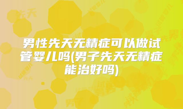 男性先天无精症可以做试管婴儿吗(男子先天无精症能治好吗)