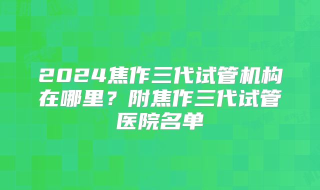 2024焦作三代试管机构在哪里？附焦作三代试管医院名单