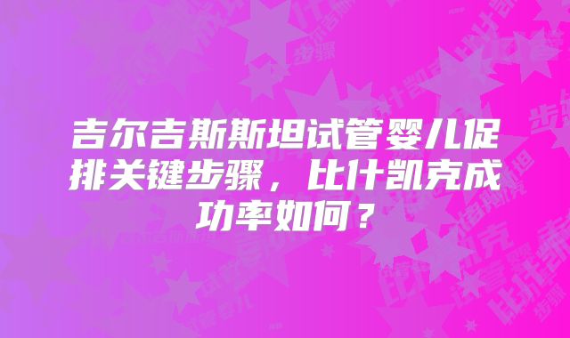 吉尔吉斯斯坦试管婴儿促排关键步骤，比什凯克成功率如何？
