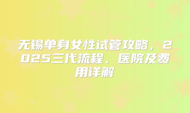 无锡单身女性试管攻略，2025三代流程、医院及费用详解