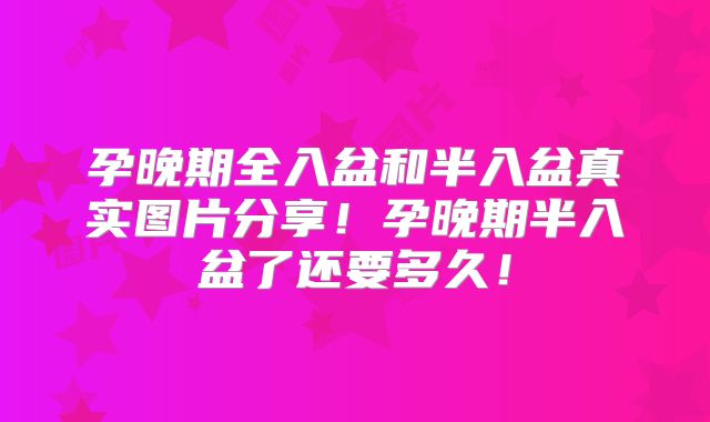 孕晚期全入盆和半入盆真实图片分享！孕晚期半入盆了还要多久！