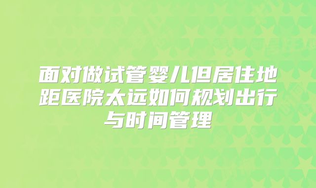 面对做试管婴儿但居住地距医院太远如何规划出行与时间管理