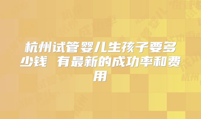 杭州试管婴儿生孩子要多少钱 有最新的成功率和费用