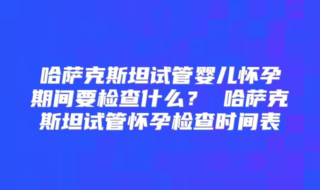 哈萨克斯坦试管婴儿怀孕期间要检查什么？ 哈萨克斯坦试管怀孕检查时间表