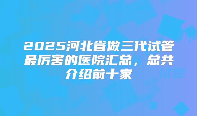 2025河北省做三代试管最厉害的医院汇总，总共介绍前十家