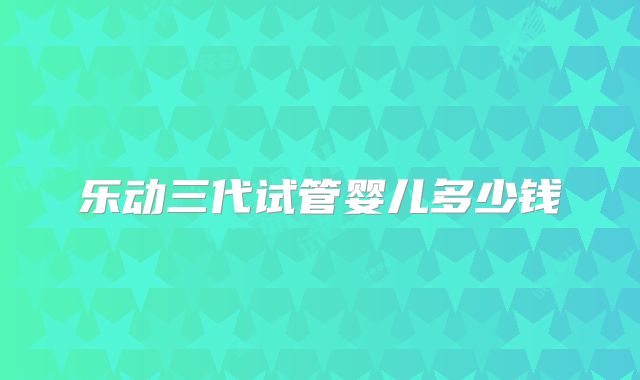乐动三代试管婴儿多少钱