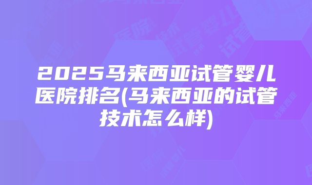 2025马来西亚试管婴儿医院排名(马来西亚的试管技术怎么样)