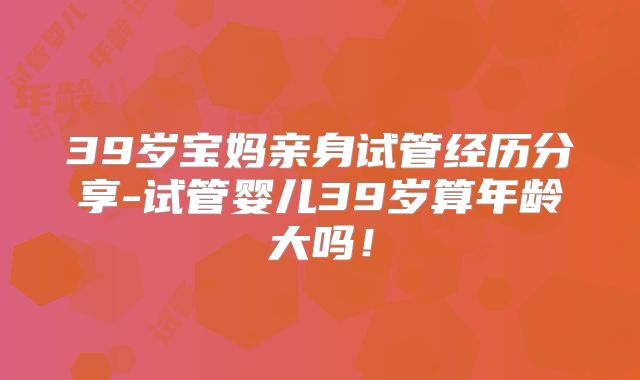 39岁宝妈亲身试管经历分享-试管婴儿39岁算年龄大吗！