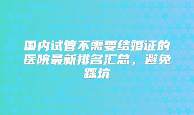 国内试管不需要结婚证的医院最新排名汇总,避免踩坑