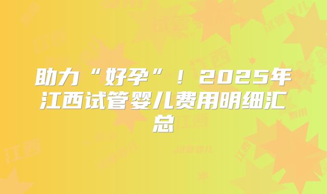 助力“好孕”！2025年江西试管婴儿费用明细汇总