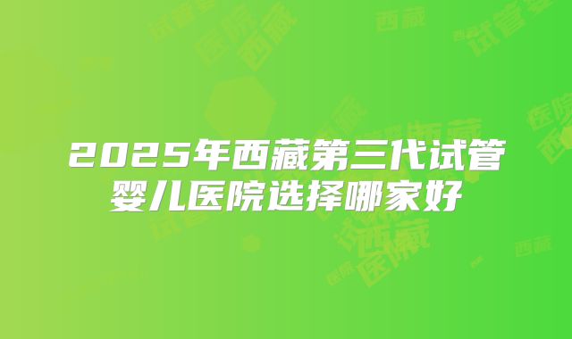 2025年西藏第三代试管婴儿医院选择哪家好