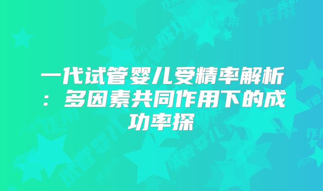 一代试管婴儿受精率解析：多因素共同作用下的成功率探