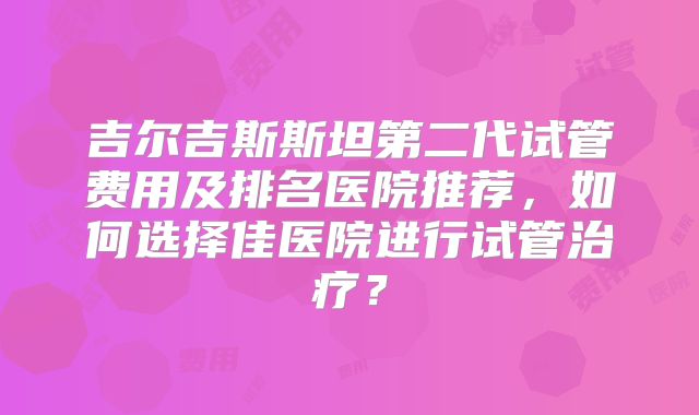 吉尔吉斯斯坦第二代试管费用及排名医院推荐,如何选择佳医院进行试管治疗?
