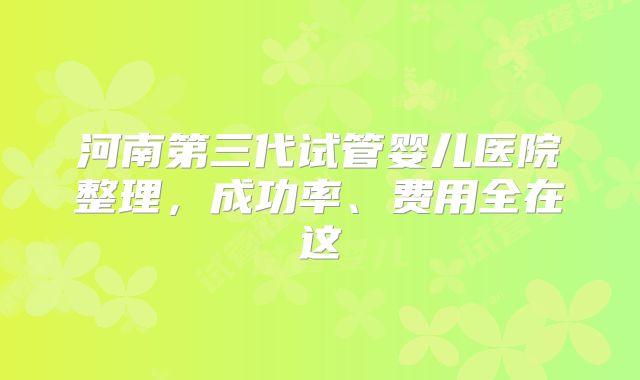 河南第三代试管婴儿医院整理，成功率、费用全在这