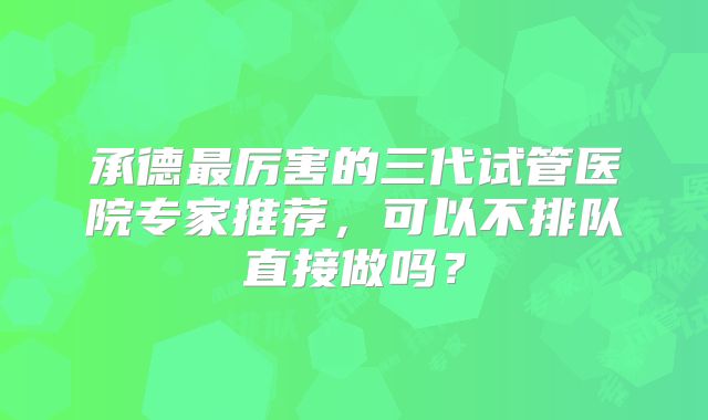 承德最厉害的三代试管医院专家推荐，可以不排队直接做吗？