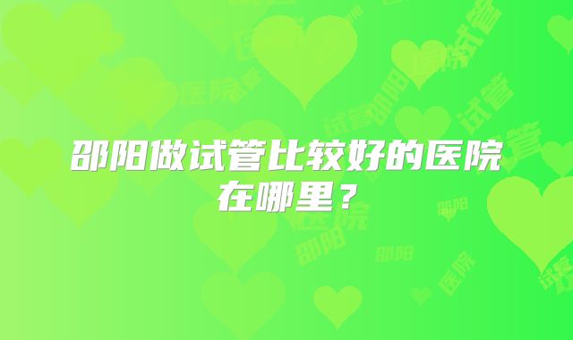 邵阳做试管比较好的医院在哪里？