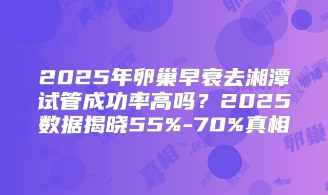 2025年卵巢早衰去湘潭试管成功率高吗？2025数据揭晓55%-70%真相
