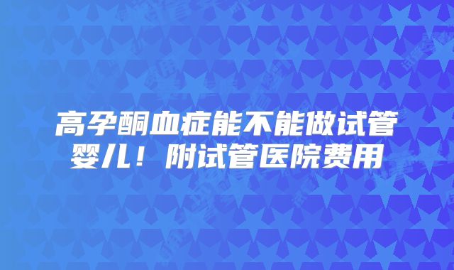 高孕酮血症能不能做试管婴儿！附试管医院费用
