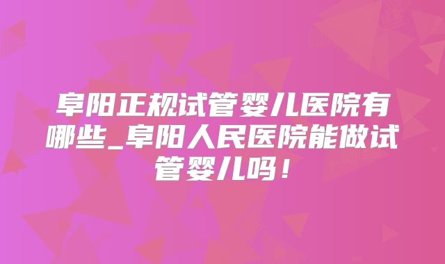 阜阳正规试管婴儿医院有哪些_阜阳人民医院能做试管婴儿吗！