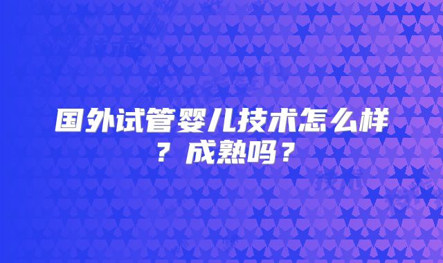 国外试管婴儿技术怎么样？成熟吗？