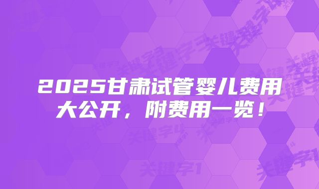 2025甘肃试管婴儿费用大公开,附费用一览!