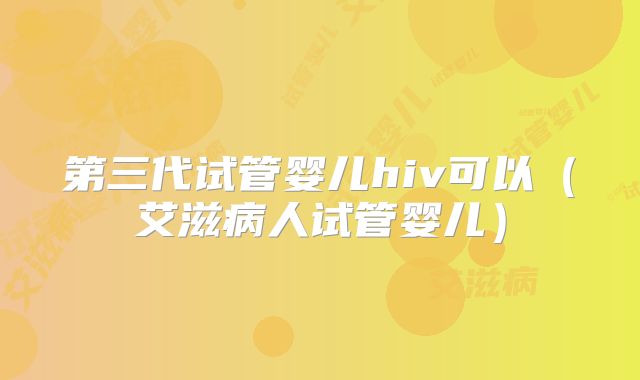 第三代试管婴儿hiv可以（艾滋病人试管婴儿）