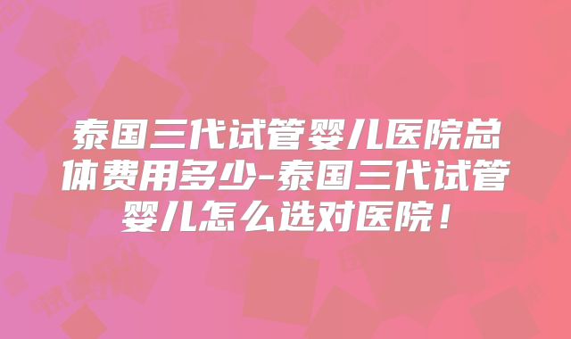 泰国三代试管婴儿医院总体费用多少-泰国三代试管婴儿怎么选对医院！
