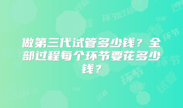 做第三代试管多少钱?全部过程每个环节要花多少钱?