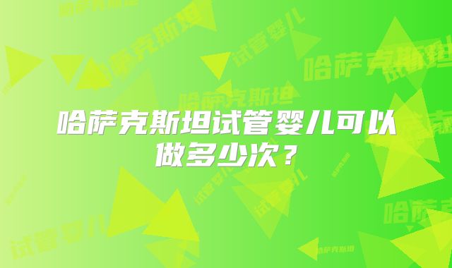 哈萨克斯坦试管婴儿可以做多少次？