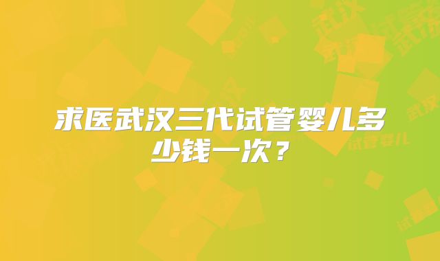 求医武汉三代试管婴儿多少钱一次？