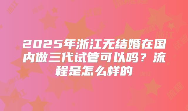 2025年浙江无结婚在国内做三代试管可以吗？流程是怎么样的