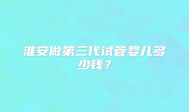 淮安做第三代试管婴儿多少钱？