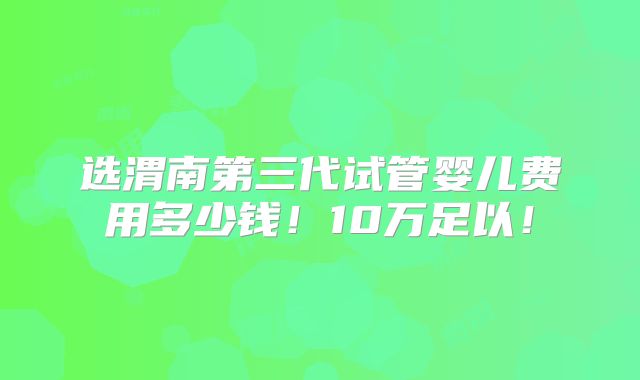 选渭南第三代试管婴儿费用多少钱!10万足以!