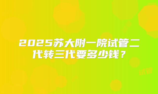 2025苏大附一院试管二代转三代要多少钱?