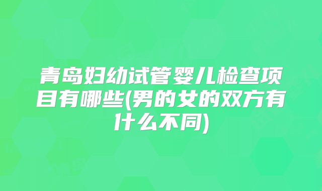 青岛妇幼试管婴儿检查项目有哪些(男的女的双方有什么不同)