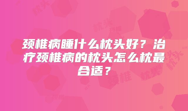 颈椎病睡什么枕头好？治疗颈椎病的枕头怎么枕最合适？