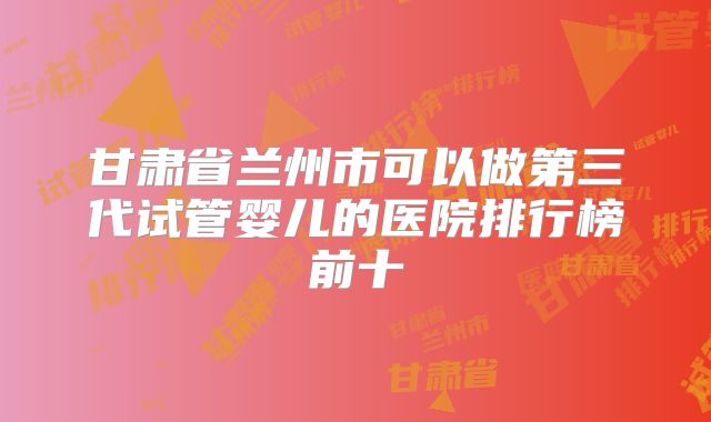 甘肃省兰州市可以做第三代试管婴儿的医院排行榜前十