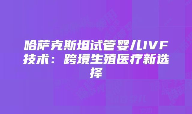 哈萨克斯坦试管婴儿IVF技术:跨境生殖医疗新选择