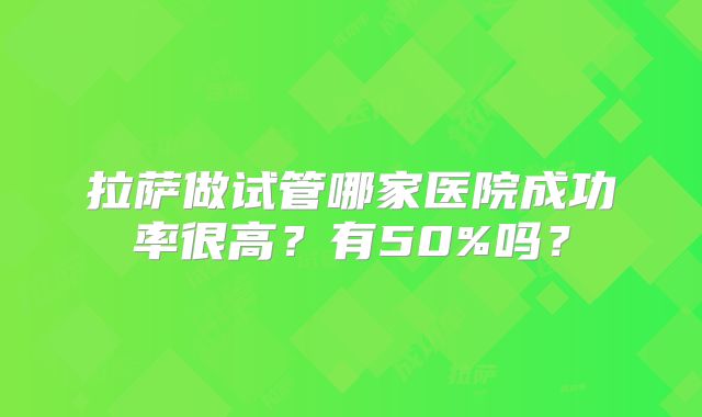 拉萨做试管哪家医院成功率很高？有50%吗？