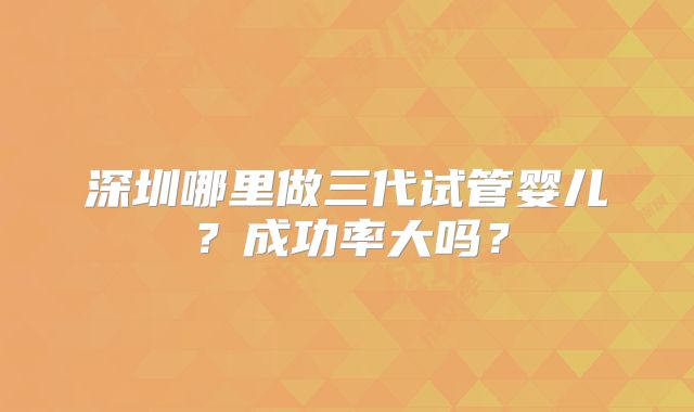 深圳哪里做三代试管婴儿？成功率大吗？