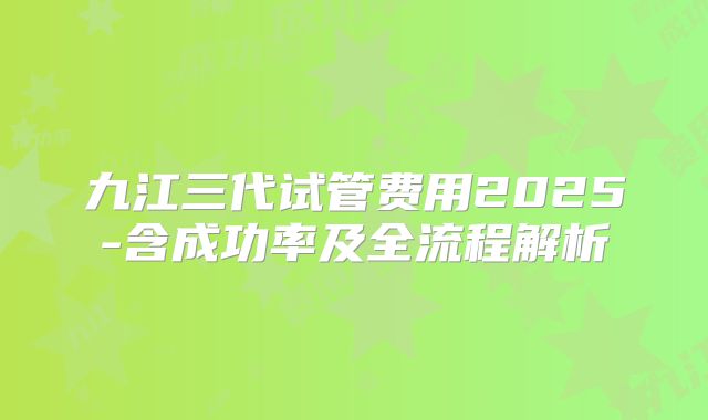 九江三代试管费用2025-含成功率及全流程解析
