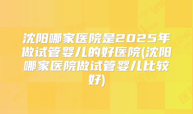沈阳哪家医院是2025年做试管婴儿的好医院(沈阳哪家医院做试管婴儿比较好)