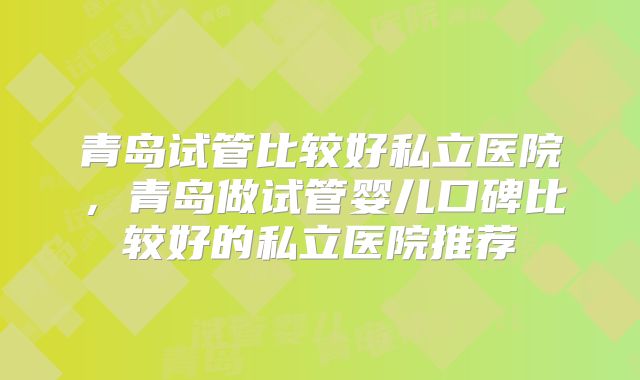 青岛试管比较好私立医院,青岛做试管婴儿口碑比较好的私立医院推荐