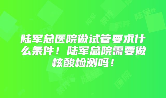 陆军总医院做试管要求什么条件！陆军总院需要做核酸检测吗！
